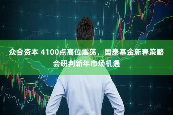 众合资本 4100点高位震荡，国泰基金新春策略会研判新年市场机遇