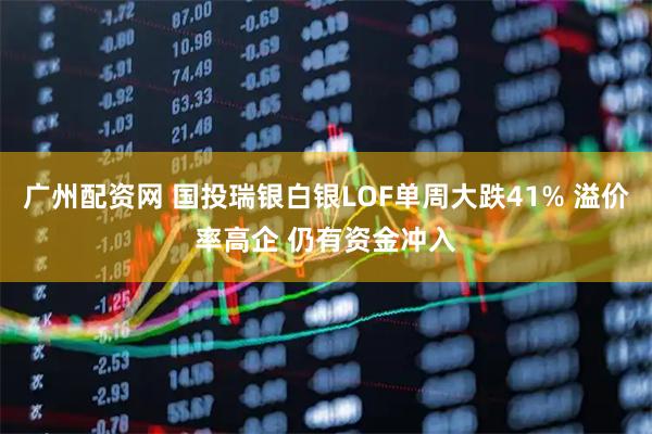 广州配资网 国投瑞银白银LOF单周大跌41% 溢价率高企 仍有资金冲入