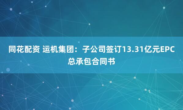 同花配资 运机集团：子公司签订13.31亿元EPC总承包合同书