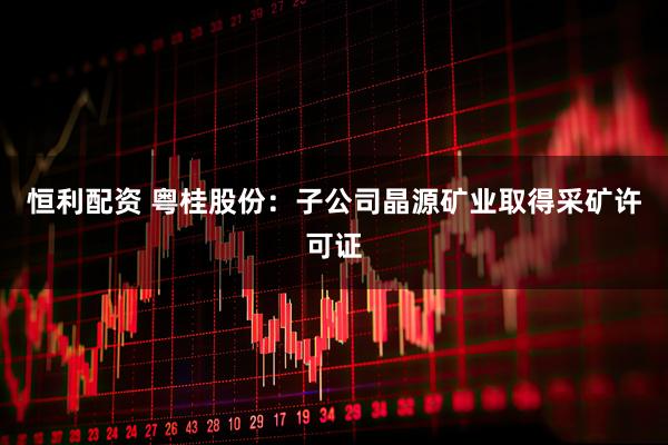 恒利配资 粤桂股份：子公司晶源矿业取得采矿许可证