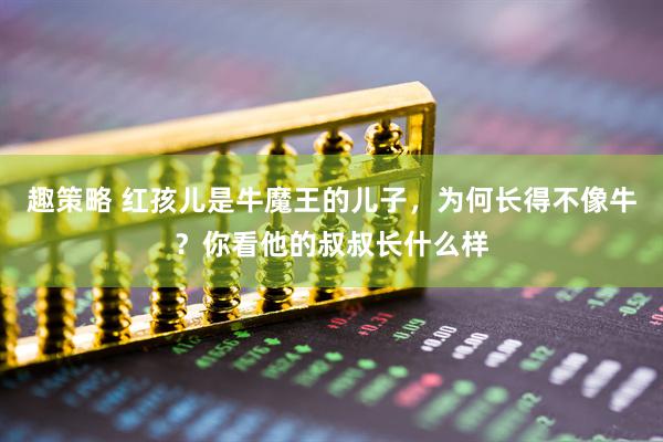 趣策略 红孩儿是牛魔王的儿子，为何长得不像牛？你看他的叔叔长什么样