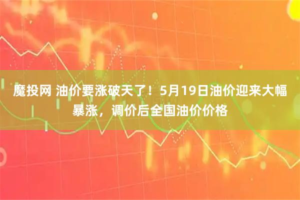 魔投网 油价要涨破天了！5月19日油价迎来大幅暴涨，调价后全国油价价格