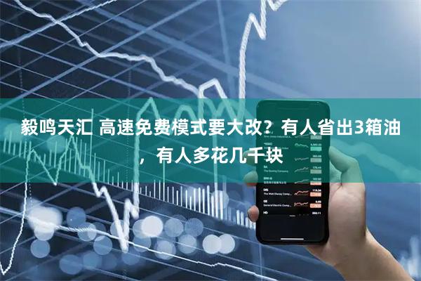 毅鸣天汇 高速免费模式要大改？有人省出3箱油，有人多花几千块