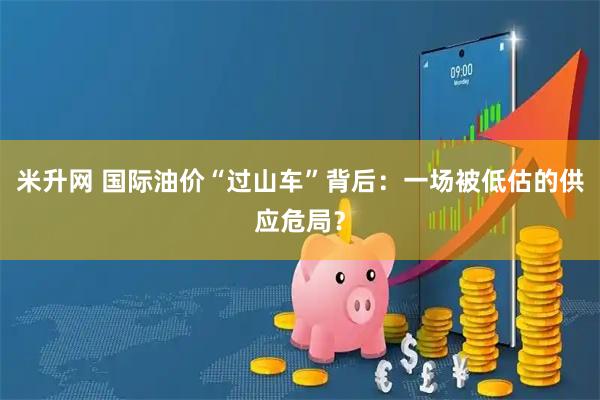 米升网 国际油价“过山车”背后：一场被低估的供应危局？