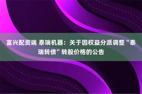 富兴配资端 泰瑞机器：关于因权益分派调整“泰瑞转债”转股价格的公告