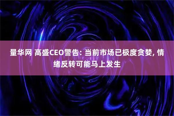 量华网 高盛CEO警告: 当前市场已极度贪婪, 情绪反转可能马上发生