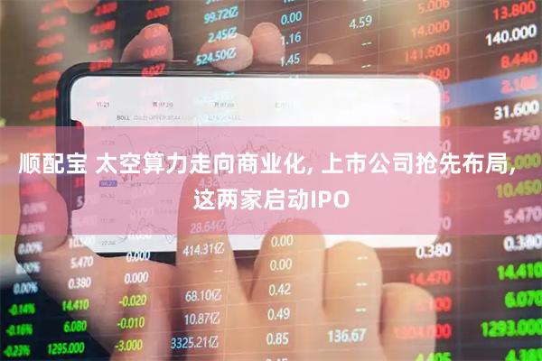 顺配宝 太空算力走向商业化, 上市公司抢先布局, 这两家启动IPO