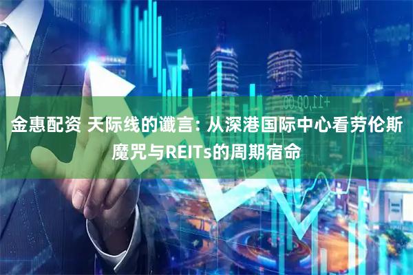 金惠配资 天际线的谶言: 从深港国际中心看劳伦斯魔咒与REITs的周期宿命