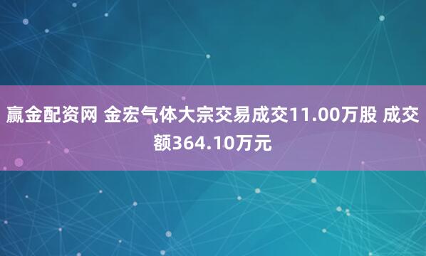 赢金配资网 金宏气体大宗交易成交11.00万股 成交额364.10万元