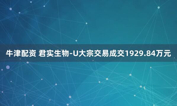 牛津配资 君实生物-U大宗交易成交1929.84万元