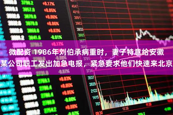 微配资 1986年刘伯承病重时，妻子特意给安徽某公司职工发出加急电报，紧急要求他们快速来北京
