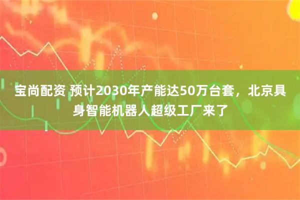 宝尚配资 预计2030年产能达50万台套，北京具身智能机器人超级工厂来了
