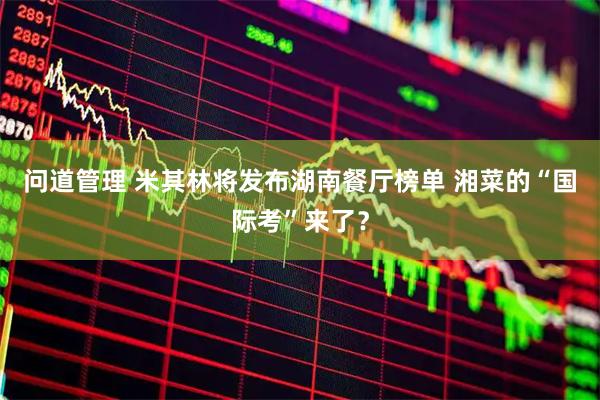 问道管理 米其林将发布湖南餐厅榜单 湘菜的“国际考”来了？