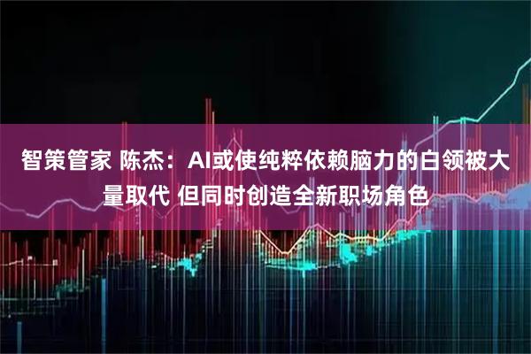 智策管家 陈杰：AI或使纯粹依赖脑力的白领被大量取代 但同时创造全新职场角色