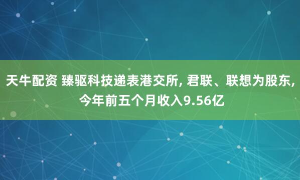 天牛配资 臻驱科技递表港交所, 君联、联想为股东, 今年前五个月收入9.56亿