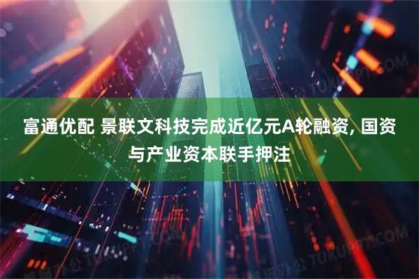 富通优配 景联文科技完成近亿元A轮融资, 国资与产业资本联手押注
