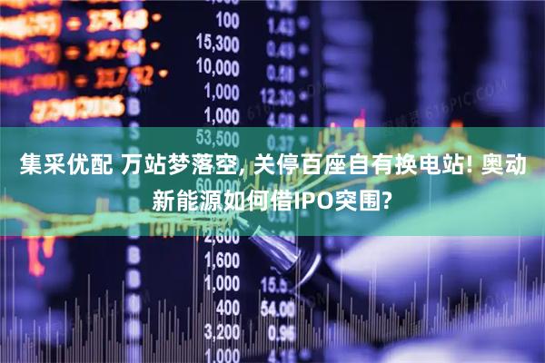 集采优配 万站梦落空, 关停百座自有换电站! 奥动新能源如何借IPO突围?