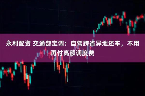 永利配资 交通部定调：自驾跨省异地还车，不用再付高额调度费