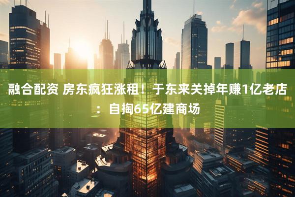 融合配资 房东疯狂涨租！于东来关掉年赚1亿老店：自掏65亿建商场
