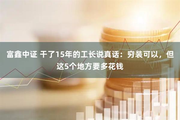 富鑫中证 干了15年的工长说真话：穷装可以，但这5个地方要多花钱