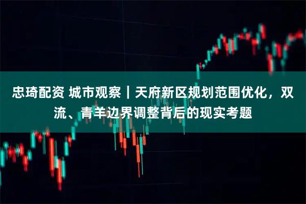 忠琦配资 城市观察｜天府新区规划范围优化，双流、青羊边界调整背后的现实考题