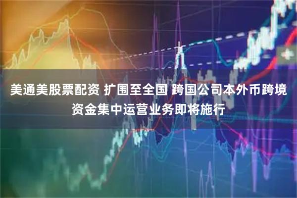 美通美股票配资 扩围至全国 跨国公司本外币跨境资金集中运营业务即将施行