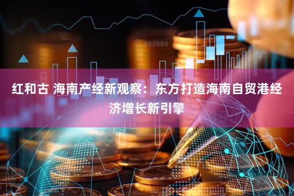 红和古 海南产经新观察：东方打造海南自贸港经济增长新引擎